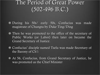 The Period of Great Power (502-496 B.C.) During his 50s/ early 50s, Confucius was made magistrate of Chungtu by Duke Ting/Ding Then he was promoted to the office of the secretary of Public Works (or Labor) then later on became the Grand Secretary of Justice. Confucius’ disciple named Tselu was made Secretary of the Barony of Ch’i At 56, Confucius, from Grand Secretary of Justice, he was promoted as the Chief Minister 