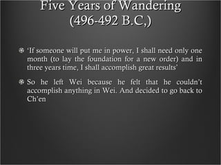 Five Years of Wandering (496-492 B.C,) ‘ If someone will put me in power, I shall need only one month (to lay the foundation for a new order) and in three years time, I shall accomplish great results’ So he left Wei because he felt that he couldn’t accomplish anything in Wei. And decided to go back to Ch’en 