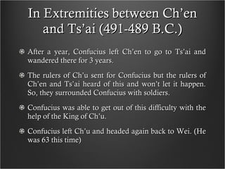 In Extremities between Ch’en and Ts’ai (491-489 B.C.) After a year, Confucius left Ch’en to go to Ts’ai and wandered there for 3 years. The rulers of Ch’u sent for Confucius but the rulers of Ch’en and Ts’ai heard of this and won’t let it happen. So, they surrounded Confucius with soldiers. Confucius was able to get out of this difficulty with the help of the King of Ch’u. Confucius left Ch’u and headed again back to Wei. (He was 63 this time)  