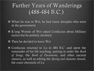 Further Years of Wanderings (488-484 B.C.)  When he was in Wei, he had many disciples who were in the government. K’ung Wentse of Wei asked Confucius about Military tactics but he politely declined.  Then he decided to leave Wei Confucius returned to Lu in 484 B.C .and spent the remainder of his life teaching, putting in order the  Book of Songs , the  Book of Documents , and other ancient classics, as well as editing the  Spring and Autumn Annals , the court chronicle of Lu 
