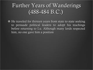 Further Years of Wanderings (488-484 B.C.)  He traveled for thirteen years from state to state seeking to persuade political leaders to adopt his teachings before returning to Lu. Although many lords respected him, no one gave him a position 
