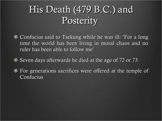 His Death (479 B.C.) and Posterity  Confucius said to Tsekung while he was ill: ‘For a long time the world has been living in moral chaos and no ruler has been able to follow me’ Seven days afterwards he died at the age of 72 or 73 For generations sacrifices were offered at the temple of Confucius  