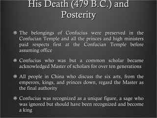 His Death (479 B.C.) and Posterity The belongings of Confucius were preserved in the Confucian Temple and all the princes and high ministers paid respects first at the Confucian Temple before assuming office Confucius who was but a common scholar became acknowledged Master of scholars for over ten generations All people in China who discuss the six arts, from the emperors, kings, and princes down, regard the Master as the final authority Confucius was recognized as a unique figure, a sage who was ignored but should have been recognized and become a king  