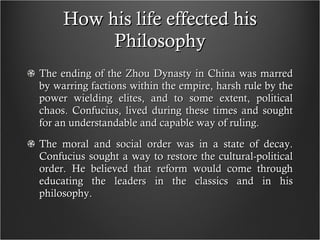 How his life effected his Philosophy The ending of the Zhou Dynasty in China was marred by warring factions within the empire, harsh rule by the power wielding elites, and to some extent, political chaos. Confucius, lived during these times and sought for an understandable and capable way of ruling. The moral and social order was in a state of decay. Confucius sought a way to restore the cultural-political order. He believed that reform would come through educating the leaders in the classics and in his philosophy. 