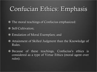 Confucian Ethics: Emphasis The moral teachings of Confucius emphasized: Self-Cultivation; Emulation of Moral Exemplars; and Attainment of Skilled Judgment than the Knowledge of Rules. Because of these teachings, Confucius’s ethics is considered as a type of Virtue Ethics (moral agent over rules). 