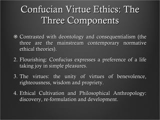 Confucian Virtue Ethics: The Three Components Contrasted with deontology and consequentialism (the three are the mainstream contemporary normative ethical theories). Flourishing: Confucius expresses a preference of a life taking joy in simple pleasures. The virtues: the unity of virtues of benevolence, righteousness, wisdom and propriety.  Ethical Cultivation and Philosophical Anthropology: discovery, re-formulation and development. 