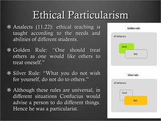 Ethical Particularism Analects (11.22): ethical teaching is taught according to the needs and abilities of different students. Golden Rule: “One should treat others as one would like others to treat oneself.” Silver Rule: “What you do not wish for yourself, do not do to others.” Although these rules are universal, in different situations Confucius would advise a person to do different things. Hence he was a particularist. 