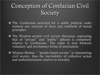 Conception of Confucian Civil Society The Confucians searched for a stable political order without any exercise of force and withhold of moral principles. The Western secular civil society discourse, seperating that of  “ private” and ”public” spheres is completely relative to Confucians. The same is true between voluntary and involuntary forms of association. Minjian Shuhui – ”people-based society” in interpreting civil society, thus the inevitability of collective action and authoritarianism relative to morality. 