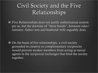 Civil Society and the Five Relationships Five Relationships does not justify authoritarian system per se, but the doctrine of ”three bonds”, between ruler/minister, father/son and husband/wife arguably does.  On the basis of five relationships, a civil society grounded in creative or complementary reciprocity would prevent weaker members from acting as moral agents in the reciprocal exchanges that bind the society together. 