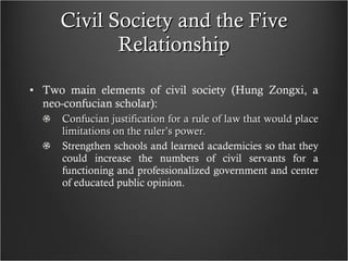 Civil Society and the Five Relationship Two main elements of civil society (Hung Zongxi, a neo-confucian scholar): Confucian justification for a rule of law that would place limitations on the ruler’s power. Strengthen schools and learned academicies so that they could increase the numbers of civil servants for a functioning and professionalized government and center of educated public opinion. 