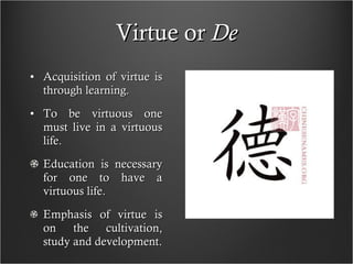 Virtue or  De Acquisition of virtue is through learning. To be virtuous one must live in a virtuous life. Education is necessary for one to have a virtuous life. Emphasis of virtue is on the cultivation, study and development. 