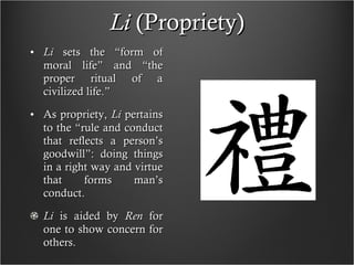 Li  (Propriety) Li  sets the “form of moral life” and “the proper ritual of a civilized life.” As propriety,  Li  pertains to the “rule and conduct that reflects a person’s goodwill”: doing things in a right way and virtue that forms man’s conduct. Li  is aided by  Ren  for one to show concern for others.  