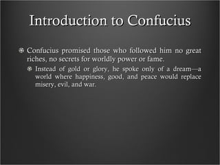 Introduction to Confucius Confucius promised those who followed him no great riches, no secrets for worldly power or fame.  Instead of gold or glory, he spoke only of a dream—a world where happiness, good, and peace would replace misery, evil, and war. 
