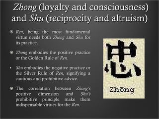 Zhong  (loyalty and consciousness) and  Shu  (reciprocity and altruism)  Ren , being the most fundamental virtue needs both  Zhong  and  Shu  for its practice. Zhong  embodies the positive practice or the Golden Rule of  Ren .  Shu  embodies the negative practice or the Silver Rule of  Ren , signifying a cautious and prohibitive advice. The correlation between  Zhong’s  positive dimension and  Shu’s  prohibitive principle make them indispensable virtues for the  Ren . 