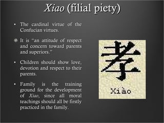 Xiao  (filial piety) The cardinal virtue of the Confucian virtues. It is “an attitude of respect and concern toward parents and superiors.” Children should show love, devotion and respect to their parents. Family is the training ground for the development of  Xiao , since all moral teachings should all be firstly practiced in the family. 