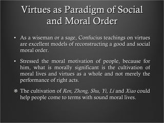 Virtues as Paradigm of Social and Moral Order As a wiseman or a sage, Confucius teachings on virtues are excellent models of reconstructing a good and social moral order. Stressed the moral motivation of people, because for him, what is morally significant is the cultivation of moral lives and virtues as a whole and not merely the performance of right acts. The cultivation of  Ren, Zhong, Shu, Yi, Li  and  Xiao  could help people come to terms with sound moral lives.  
