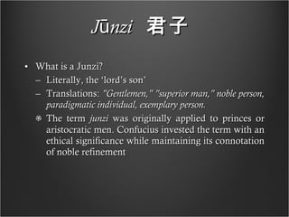 Jūnzi   君子   What is a Junzi? Literally, the ‘lord’s son’ Translations:  "Gentlemen," "superior man," noble person, paradigmatic individual, exemplary person. The term  junzi  was originally applied to princes or aristocratic men. Confucius invested the term with an ethical significance while maintaining its connotation of noble refinement 