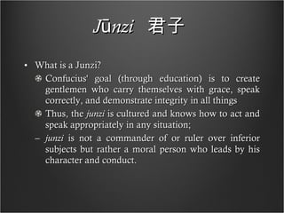 Jūnzi   君子   What is a Junzi? Confucius' goal (through education) is to create gentlemen who carry themselves with grace, speak correctly, and demonstrate integrity in all things Thus, the  junzi  is cultured and knows how to act and speak appropriately in any situation;  junzi  is not a commander of or ruler over inferior subjects but rather a moral person who leads by his character and conduct. 