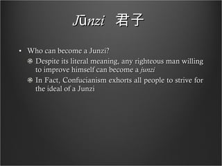 Jūnzi   君子   Who can become a Junzi? Despite its literal meaning, any righteous man willing to improve himself can become a  junzi In Fact, Confucianism exhorts all people to strive for the ideal of a Junzi 