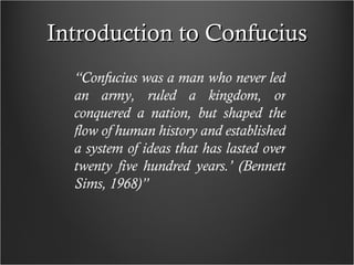Introduction to Confucius “ Confucius was a man who never led an army, ruled a kingdom, or conquered a nation, but shaped the flow of human history and established a system of ideas that has lasted over twenty five hundred years.’ (Bennett Sims, 1968)” 