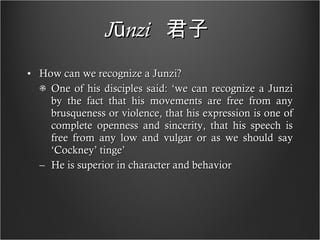 Jūnzi   君子   How can we recognize a Junzi? One of his disciples said: ‘we can recognize a Junzi by the fact that his movements are free from any brusqueness or violence, that his expression is one of complete openness and sincerity, that his speech is free from any low and vulgar or as we should say ‘Cockney’ tinge’ He is superior in character and behavior  