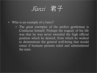 Jūnzi   君子   Who is an example of a Junzi? The great exemplar of the perfect gentleman is Confucius himself. Perhaps the tragedy of his life was that he was never awarded the high official position which he desired, from which he wished to demonstrate the general well-being that would ensue if humane persons ruled and administered the state. 