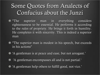Some Quotes from Analects of Confucius about the Junzi "The superior man in everything considers righteousness to be essential. He performs it according to the rules of propriety. He brings it forth in humility. He completes it with sincerity. This is indeed a superior man "The superior man is modest in his speech, but exceeds in his actions" 'A gentleman is at peace and ease, but not arrogant.’ 'A gentleman encompasses all and is not partial.' 'A gentleman help others to fulfill good, not vice.’  