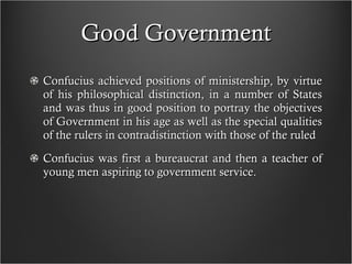 Good Government Confucius achieved positions of ministership, by virtue of his philosophical distinction, in a number of States and was thus in good position to portray the objectives of Government in his age as well as the special qualities of the rulers in contradistinction with those of the ruled Confucius was first a bureaucrat and then a teacher of young men aspiring to government service. 