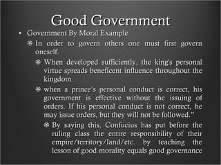 Good Government Government By Moral Example In order to govern others one must first govern oneself.  When developed sufficiently, the king's personal virtue spreads beneficent influence throughout the kingdom when a prince’s personal conduct is correct, his government is effective without the issuing of orders. If his personal conduct is not correct, he may issue orders, but they will not be followed.”  By saying this, Confucius has put before the ruling class the entire responsibility of their empire/territory/land/etc. by teaching the lesson of good morality equals good governance  