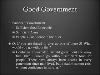 Good Government Factors of Government Sufficient food for people Sufficient Army People’s Confidence in the ruler Q: If you are forced to give up one of these 3? What would you go without first? Confucius answered: ‘I would go without the army first, then I would go without sufficient food for people. There have always been deaths in every generation since man lived, but a nation cannot exist without confidence in its ruler. ’ 
