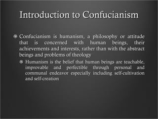 Introduction to Confucianism Confucianism is humanism, a philosophy or attitude that is concerned with human beings, their achievements and interests, rather than with the abstract beings and problems of theology  Humanism is the belief that human beings are teachable, improvable and perfectible through personal and communal endeavor especially including self-cultivation and self-creation 