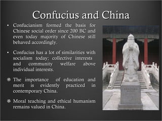 Confucius and China Confucianism formed the basis for Chinese social order since 200 BC and even today majority of Chinese still behaved accordingly. Confucius has a lot of similarities with socialism today; collective interests  and community welfare above individual interests. The importance  of education and merit is evidently practiced in contemporary China. Moral teaching and ethical humanism remains valued in China. 
