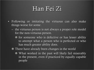 Han Fei Zi Following or imitating the virtuous can also make things worse for some. the virtuous person is not always a proper role model for the non-virtuous person. for someone who is defective or has lesser ability to attempt what a person who is perfected or who has much greater ability does.  There have already been changes in the world What worked in the past will likely fail miserably in the present, even if practiced by equally capable people  
