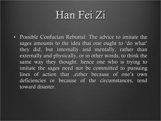 Han Fei Zi Possible Confucian Rebuttal: The advice to imitate the sages amounts to the idea that one ought to ‘do what’ they did, but internally and mentally, rather than externally and physically, or in other words, to think the same way they thought. hence one who is trying to imitate the sages need not be committed to pursuing lines of action that ,either because of one’s own deficiencies or because of the circumstances, tend toward disaster. 