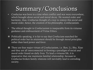 Summary/Conclusions Confucius was born in a time when conflict and war were everywhere, which brought about social and moral decay. He wanted order and harmony, thus, Confucius thought of a way to restore this social and moral order, hence, the creation of his philosophy, Confucianism. The ethical thought in Confucianism is inseparable from its virtuous guidance and embracement of Virtue Ethics.  Politically speaking, it is fair to say that Confucians searched for political order but its attainment should be through moral principles rather than hard power and force.  There are four major virtues of Confucianism, i.e. Ren, Li, Shu, Xiao and they are all interconnected in forming a paradigm of social and moral order found on daily lives. To lead a virtuous life, it is imperative that one maintains familial relationship, because to Confucius broken family relations will inevitably lead to corroding society.  