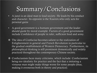 Summary/Conclusions A junzi is an ideal man to lead society. He leads by his conduct and character. Its opposite is the Xiaoren,who only acts for personal gains A good government is a humane government and the leader should guide by moral example. Factors of a good government include Confidence of people in ruler, sufficient food and army. The idea of Confucius becomes salient to the realization of Enlightenment in general and French Revolution in particular to the gradual establishment of Western Democracy. Furthermore, its philosophical thinking is still prominent domestically and widely practiced throughout the contemporary Chinese society. Confucianism faces many criticisms, which include: Confucianism being too idealistic for practice and the fact that a imitating a virtuous man might make things worse for some people (thus, making it erroneous both in theory and practice).  