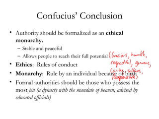 Confucius’ Conclusion Authority should be formalized as an  ethical monarchy. Stable and peaceful Allows people to reach their full potential Ethics :  Rules of conduct Monarchy :  Rule by an individual because of birth Formal authorities should be those who possess the most  jen   (a dynasty with the mandate of heaven, advised by educated officials) 