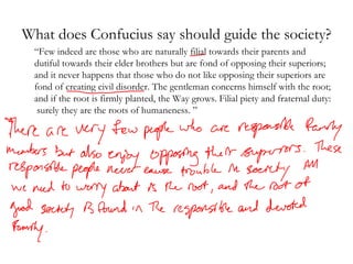 What does Confucius say should guide the society? “ Few indeed are those who are naturally filial towards their parents and dutiful towards their elder brothers but are fond of opposing their superiors; and it never happens that those who do not like opposing their superiors are fond of creating civil disorder. The gentleman concerns himself with the root; and if the root is firmly planted, the Way grows. Filial piety and fraternal duty:  surely they are the roots of humaneness. ”  