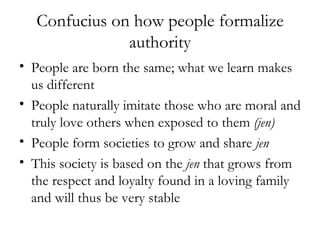 Confucius on how people formalize authority People are born the same; what we learn makes us different People naturally imitate those who are moral and truly love others when exposed to them  (jen) People form societies to grow and share  jen   This society is based on the  jen  that grows from the respect and loyalty found in a loving family and will thus be very stable 
