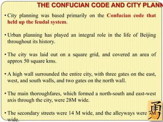 THE CONFUCIAN CODE AND CITY PLANN
• City planning was based primarily on the Confucian code that
  held up the feudal system.

• Urban planning has played an integral role in the life of Beijing
  throughout its history.

• The city was laid out on a square grid, and covered an area of
  approx 50 square kms.

• A high wall surrounded the entire city, with three gates on the east,
  west, and south walls, and two gates on the north wall.

• The main thoroughfares, which formed a north-south and east-west
  axis through the city, were 28M wide.

• The secondary streets were 14 M wide, and the alleyways were 7M
                                                                11
  wide.
 