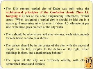 • The 13th century capital city of Dadu was built using the
  architectural principles of the Confucian classic Zhou Li:
  Kaogong Ji (Rites of the Zhou: Engineering References), which
  states: "When designing a capital city, it should be laid out in a
  square grid measuring nine by nine li (about 4.5 kilometers) per
  side, with three gates on each of the city walls.

• There should be nine streets and nine avenues, each wide enough
  for nine horse carts to pass abreast.

• The palace should be in the center of the city, with the ancestral
  temple on the left, temples to the deities on the right, office
  buildings in front, and a marketplace behind.“

• The layout of the city was extremely orderly, with clearly
  demarcated streets and districts.                        12
 