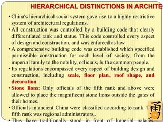 HIERARCHICAL DISTINCTIONS IN ARCHITEC
• China's hierarchical social system gave rise to a highly restrictive
  system of architectural regulations.
• All construction was controlled by a building code that clearly
  differentiated rank and status. This code controlled every aspect
  of design and construction, and was enforced as law.
• A comprehensive building code was established which specified
  permissible construction for each level of society, from the
  imperial family to the nobility, officials, & the common people.
• Its regulations encompassed every aspect of building design and
  construction, including scale, floor plan, roof shape, and
  decoration.
• Stone lions: Only officials of the fifth rank and above were
  allowed to place the magnificent stone lions outside the gates of
  their homes.
• Officials in ancient China were classified according to rank. The
  fifth rank was regional administrators,.                           14
 