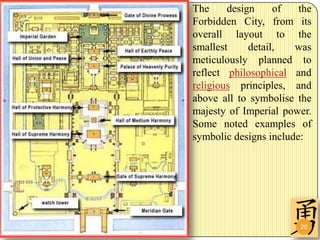 The     design     of   the
Forbidden City, from its
overall layout to the
smallest     detail,   was
meticulously planned to
reflect philosophical and
religious principles, and
above all to symbolise the
majesty of Imperial power.
Some noted examples of
symbolic designs include:




                        20
 