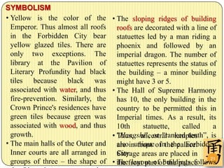 SYMBOLISM
• Yellow is the color of the         • The sloping ridges of building
  Emperor. Thus almost all roofs       roofs are decorated with a line of
  in the Forbidden City bear           statuettes led by a man riding a
  yellow glazed tiles. There are       phoenix and followed by an
  only two exceptions. The             imperial dragon. The number of
  library at the Pavilion of           statuettes represents the status of
  Literary Profundity had black        the building – a minor building
  tiles because black was              might have 3 or 5.
  associated with water, and thus    • The Hall of Supreme Harmony
  fire-prevention. Similarly, the      has 10, the only building in the
  Crown Prince's residences have       country to be permitted this in
  green tiles because green was        Imperial times. As a result, its
  associated with wood, and thus       10th      statuette,   called     a
  growth.                            • "Hangshi", or "ranked tenth”, is
                                       Thus, ancestral temples
• The main halls of the Outer and      alsoinunique of the palace.
                                       are     front in the Forbidden
  Inner courts are all arranged in     City. areas are placed in
                                       Storage
  groups of three – the shape of     • Thefront part of the palace
                                       the layout of buildings follows
                                                                        21
 