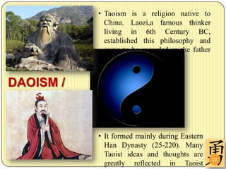 • Taoism is a religion native to
             China. Laozi,a famous thinker
             living in 6th Century BC,
             established this philosophy and
             came to be regarded as the father
             of Taoism.


DAOISM /
TAOISM

           • It formed mainly during Eastern
             Han Dynasty (25-220). Many
             Taoist ideas and thoughts are
                                                 22
             greatly reflected in Taoist
 