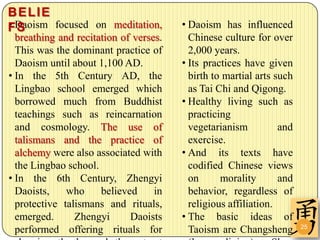 BELIE
• S
FDaoism focused on meditation,          • Daoism has influenced
  breathing and recitation of verses.     Chinese culture for over
  This was the dominant practice of       2,000 years.
  Daoism until about 1,100 AD.          • Its practices have given
• In the 5th Century AD, the              birth to martial arts such
  Lingbao school emerged which            as Tai Chi and Qigong.
  borrowed much from Buddhist           • Healthy living such as
  teachings such as reincarnation         practicing
  and cosmology. The use of               vegetarianism          and
  talismans and the practice of           exercise.
  alchemy were also associated with     • And its texts have
  the Lingbao school.                     codified Chinese views
• In the 6th Century, Zhengyi             on      morality       and
  Daoists,    who     believed     in     behavior, regardless of
  protective talismans and rituals,       religious affiliation.
  emerged.      Zhengyi      Daoists    • The basic ideas of
                                                                       25
  performed offering rituals for          Taoism are Changsheng
 