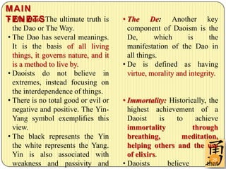 MAIN
• The Dao:
T E N E T S The ultimate truth is     • The De: Another key
  the Dao or The Way.                   component of Daoism is the
• The Dao has several meanings.         De,       which      is     the
  It is the basis of all living         manifestation of the Dao in
  things, it governs nature, and it     all things.
  is a method to live by.             • De is defined as having
• Daoists do not believe in             virtue, morality and integrity.
  extremes, instead focusing on
  the interdependence of things.
• There is no total good or evil or   • Immortality: Historically, the
  negative and positive. The Yin-       highest achievement of a
  Yang symbol exemplifies this          Daoist      is    to    achieve
  view.                                 immortality            through
• The black represents the Yin          breathing,          meditation,
  the white represents the Yang.        helping others and the use
  Yin is also associated with           of elixirs.
                                                                      26
  weakness and passivity and          • Daoists        believe      that
 