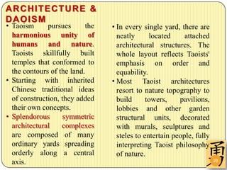ARCHITECTURE &
DAOISM
• Taoism      pursues      the   • In every single yard, there are
  harmonious unity of              neatly      located     attached
  humans and nature.               architectural structures. The
  Taoists skillfully built         whole layout reflects Taoists'
  temples that conformed to        emphasis on order and
  the contours of the land.        equability.
• Starting with inherited        • Most Taoist architectures
  Chinese traditional ideas        resort to nature topography to
  of construction, they added      build      towers,    pavilions,
  their own concepts.              lobbies and other garden
• Splendorous       symmetric      structural units, decorated
  architectural    complexes       with murals, sculptures and
  are composed of many             steles to entertain people, fully
  ordinary yards spreading         interpreting Taoist philosophy
  orderly along a central          of nature.
  axis.                                                                28
 