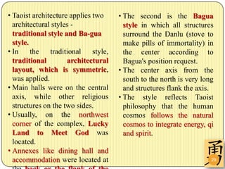 • Taoist architecture applies two      • The second is the Bagua
  architectural styles -                 style in which all structures
  traditional style and Ba-gua           surround the Danlu (stove to
  style.                                 make pills of immortality) in
• In     the   traditional    style,     the center according to
  traditional        architectural       Bagua's position request.
  layout, which is symmetric,          • The center axis from the
  was applied.                           south to the north is very long
• Main halls were on the central         and structures flank the axis.
  axis, while other religious          • The style reflects Taoist
  structures on the two sides.           philosophy that the human
• Usually, on the northwest              cosmos follows the natural
  corner of the complex, Lucky           cosmos to integrate energy, qi
  Land to Meet God was                   and spirit.
  located.
• Annexes like dining hall and
  accommodation were located at                                        29
 