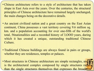 • Chinese architecture refers to a style of architecture that has taken
  shape in East Asia over the years. Over the centuries, the structural
  principles of Chinese architecture have remained largely unchanged,
  the main changes being on the decorative details.

• An ancient civilized nation and a great country on the East Asian
  continent, China possesses a vast territory covering 9.6 million sq.
  km. and a population accounting for over one-fifth of the world's
  total, 56nationalities and a recorded history of 3,OOO years, during
  which it has created a unique, outstanding traditional Chinese
  Culture.

• Traditional Chinese buildings are always found in pairs or groups,
  whether they are residences, temples or palaces.

• Most structures in Chinese architecture are simple rectangles, and it
  is the architectural complex composed by single structures rather
                                                                     3
  than the single structures themselves that expresses the broadness
 
